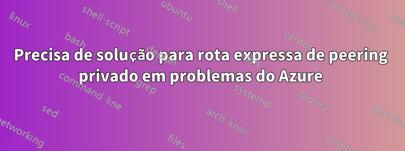 Precisa de solução para rota expressa de peering privado em problemas do Azure