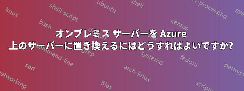 オンプレミス サーバーを Azure 上のサーバーに置き換えるにはどうすればよいですか?