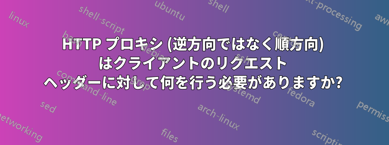 HTTP プロキシ (逆方向ではなく順方向) はクライアントのリクエスト ヘッダーに対して何を行う必要がありますか?