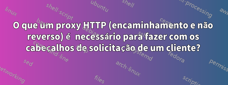 O que um proxy HTTP (encaminhamento e não reverso) é necessário para fazer com os cabeçalhos de solicitação de um cliente?