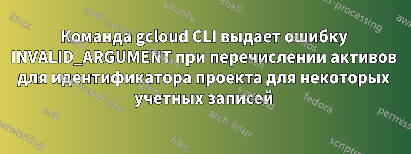 Команда gcloud CLI выдает ошибку INVALID_ARGUMENT при перечислении активов для идентификатора проекта для некоторых учетных записей