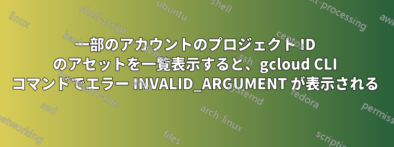 一部のアカウントのプロジェクト ID のアセットを一覧表示すると、gcloud CLI コマンドでエラー INVALID_ARGUMENT が表示される