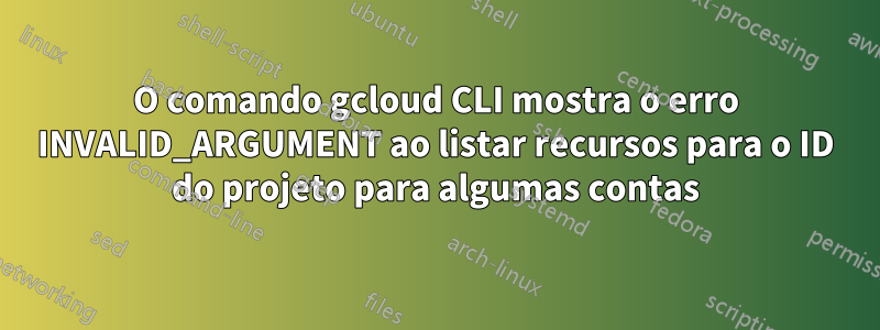 O comando gcloud CLI mostra o erro INVALID_ARGUMENT ao listar recursos para o ID do projeto para algumas contas