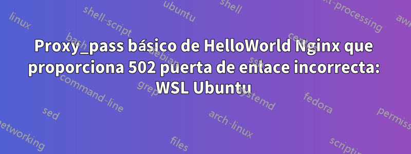 Proxy_pass básico de HelloWorld Nginx que proporciona 502 puerta de enlace incorrecta: WSL Ubuntu