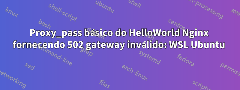 Proxy_pass básico do HelloWorld Nginx fornecendo 502 gateway inválido: WSL Ubuntu