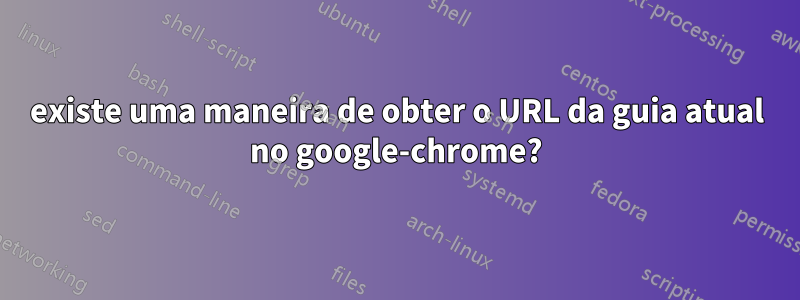 existe uma maneira de obter o URL da guia atual no google-chrome?