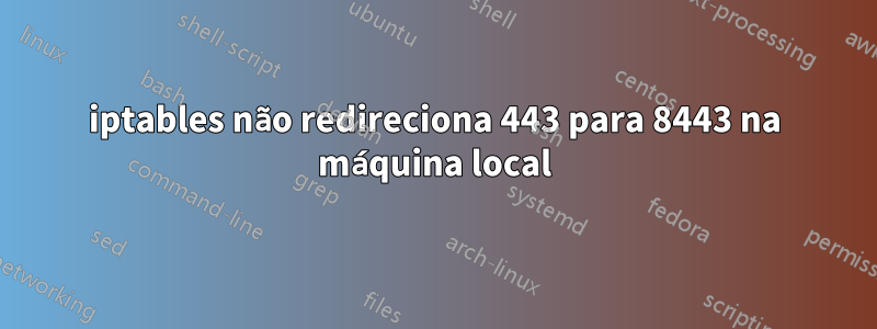 iptables não redireciona 443 para 8443 na máquina local