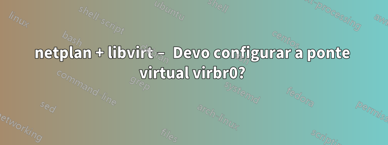 netplan + libvirt – Devo configurar a ponte virtual virbr0?