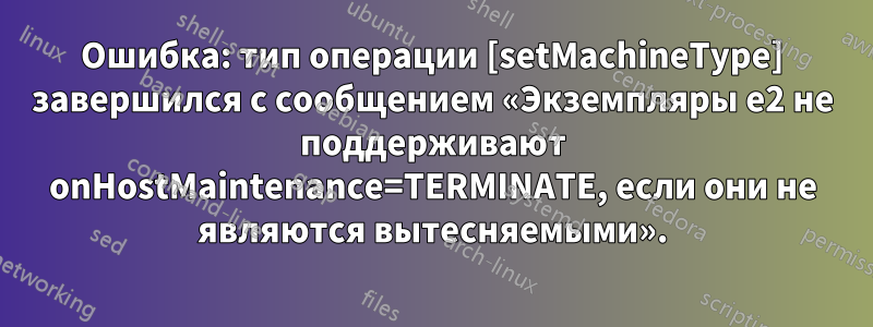 Ошибка: тип операции [setMachineType] завершился с сообщением «Экземпляры e2 не поддерживают onHostMaintenance=TERMINATE, если они не являются вытесняемыми».