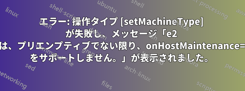 エラー: 操作タイプ [setMachineType] が失敗し、メッセージ「e2 インスタンスは、プリエンプティブでない限り、onHostMaintenance=TERMINATE をサポートしません。」が表示されました。