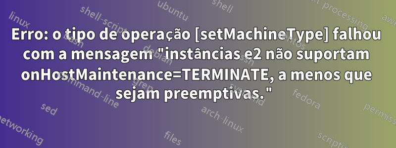 Erro: o tipo de operação [setMachineType] falhou com a mensagem "instâncias e2 não suportam onHostMaintenance=TERMINATE, a menos que sejam preemptivas."