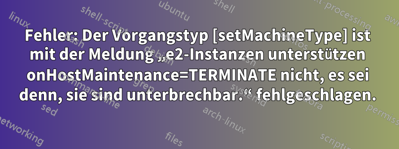 Fehler: Der Vorgangstyp [setMachineType] ist mit der Meldung „e2-Instanzen unterstützen onHostMaintenance=TERMINATE nicht, es sei denn, sie sind unterbrechbar.“ fehlgeschlagen.