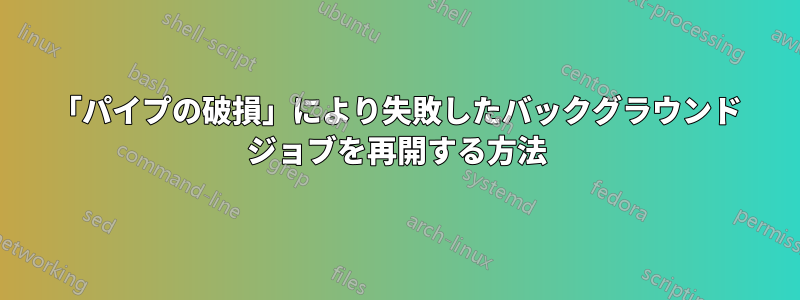 「パイプの破損」により失敗したバックグラウンド ジョブを再開する方法