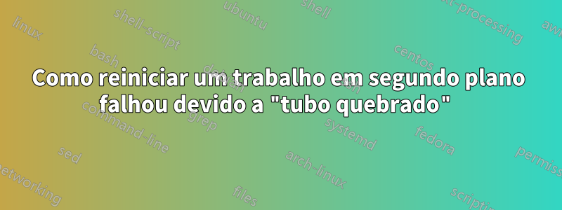 Como reiniciar um trabalho em segundo plano falhou devido a "tubo quebrado"