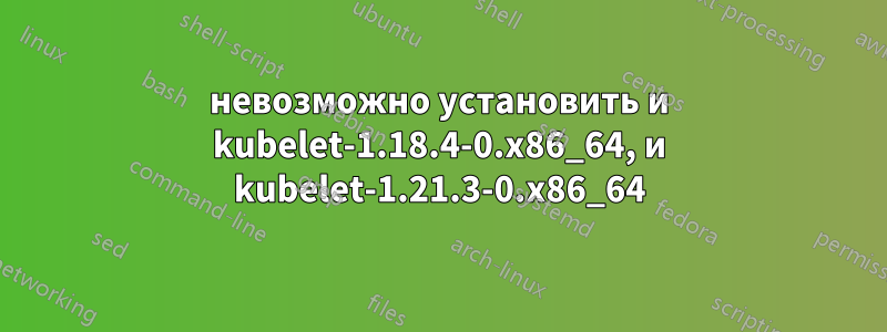 невозможно установить и kubelet-1.18.4-0.x86_64, и kubelet-1.21.3-0.x86_64