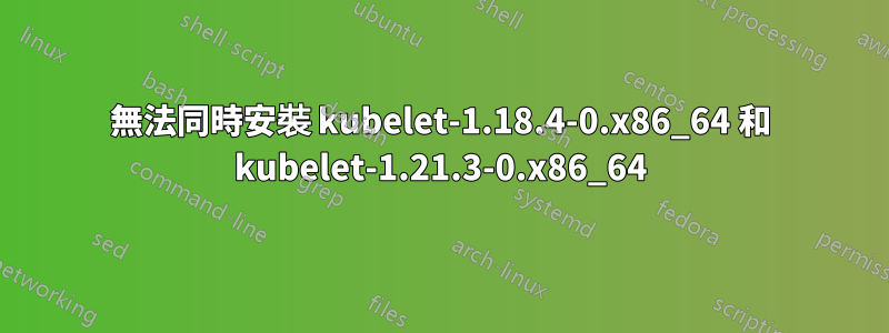 無法同時安裝 kubelet-1.18.4-0.x86_64 和 kubelet-1.21.3-0.x86_64