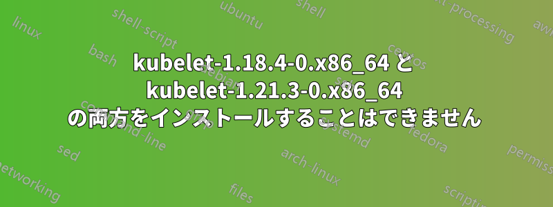 kubelet-1.18.4-0.x86_64 と kubelet-1.21.3-0.x86_64 の両方をインストールすることはできません