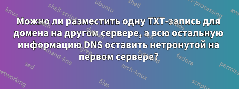 Можно ли разместить одну TXT-запись для домена на другом сервере, а всю остальную информацию DNS оставить нетронутой на первом сервере?