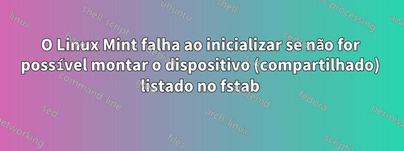 O Linux Mint falha ao inicializar se não for possível montar o dispositivo (compartilhado) listado no fstab