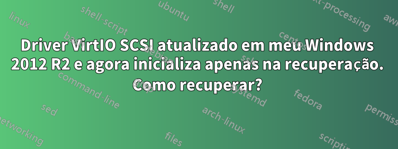 Driver VirtIO SCSI atualizado em meu Windows 2012 R2 e agora inicializa apenas na recuperação. Como recuperar?