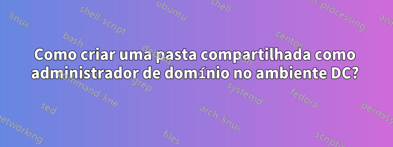 Como criar uma pasta compartilhada como administrador de domínio no ambiente DC?