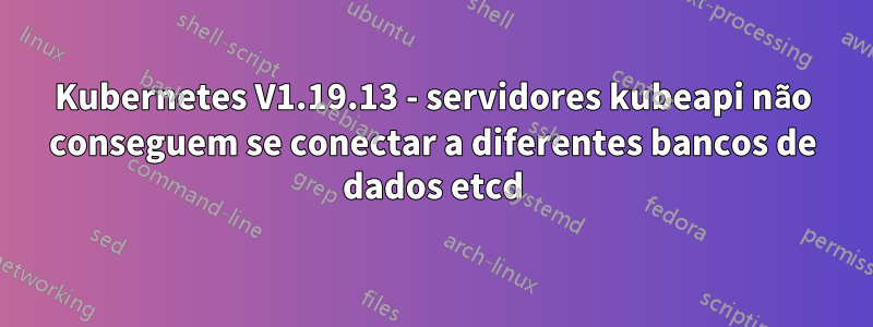 Kubernetes V1.19.13 - servidores kubeapi não conseguem se conectar a diferentes bancos de dados etcd