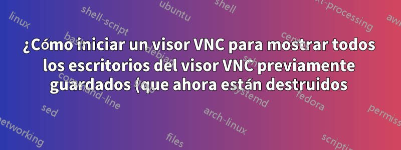 ¿Cómo iniciar un visor VNC para mostrar todos los escritorios del visor VNC previamente guardados (que ahora están destruidos)?