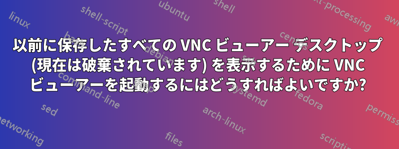 以前に保存したすべての VNC ビューアー デスクトップ (現在は破棄されています) を表示するために VNC ビューアーを起動するにはどうすればよいですか?