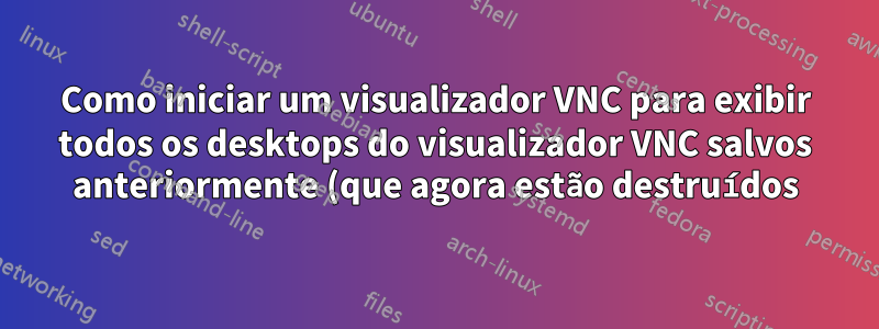 Como iniciar um visualizador VNC para exibir todos os desktops do visualizador VNC salvos anteriormente (que agora estão destruídos)?