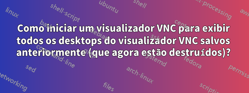 Como iniciar um visualizador VNC para exibir todos os desktops do visualizador VNC salvos anteriormente (que agora estão destruídos)?