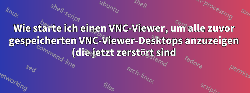 Wie starte ich einen VNC-Viewer, um alle zuvor gespeicherten VNC-Viewer-Desktops anzuzeigen (die jetzt zerstört sind)?