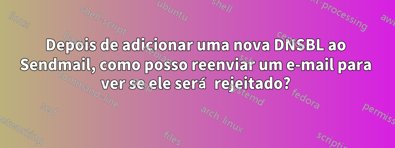 Depois de adicionar uma nova DNSBL ao Sendmail, como posso reenviar um e-mail para ver se ele será rejeitado?