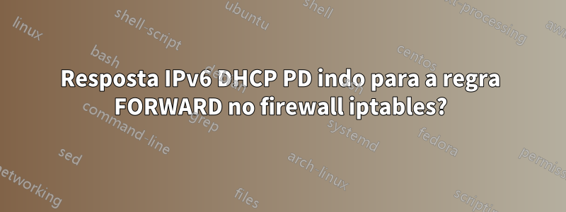 Resposta IPv6 DHCP PD indo para a regra FORWARD no firewall iptables?