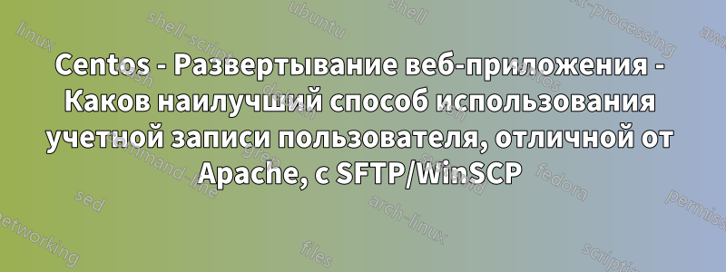 Centos - Развертывание веб-приложения - Каков наилучший способ использования учетной записи пользователя, отличной от Apache, с SFTP/WinSCP