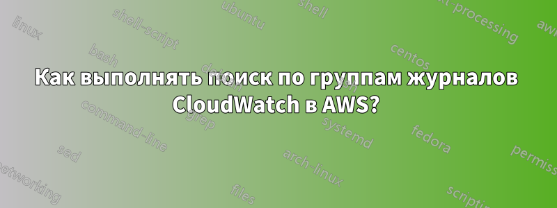 Как выполнять поиск по группам журналов CloudWatch в AWS?