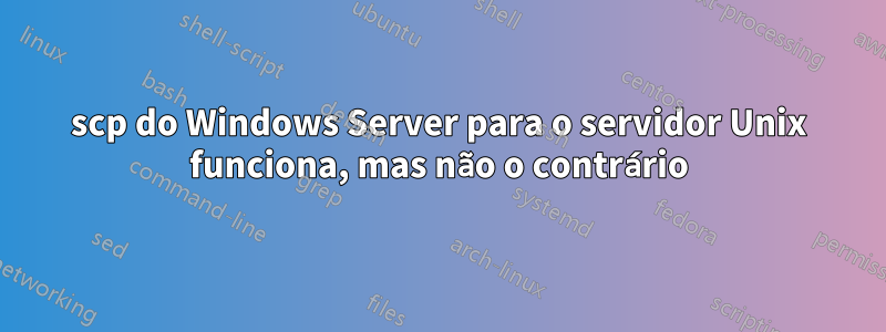 scp do Windows Server para o servidor Unix funciona, mas não o contrário