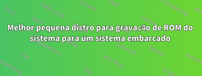Melhor pequena distro para gravação de ROM do sistema para um sistema embarcado