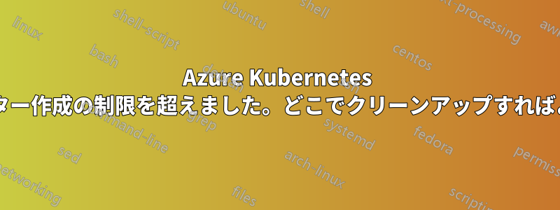 Azure Kubernetes でのクラスター作成の制限を超えました。どこでクリーンアップすればよいですか?