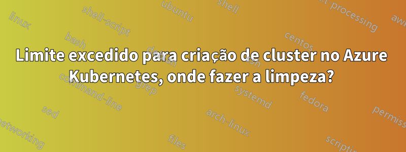 Limite excedido para criação de cluster no Azure Kubernetes, onde fazer a limpeza?