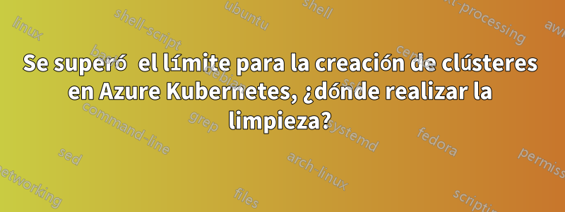 Se superó el límite para la creación de clústeres en Azure Kubernetes, ¿dónde realizar la limpieza?