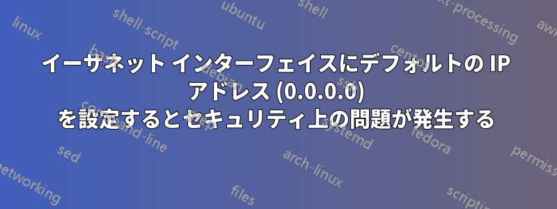 イーサネット インターフェイスにデフォルトの IP アドレス (0.0.0.0) を設定するとセキュリティ上の問題が発生する