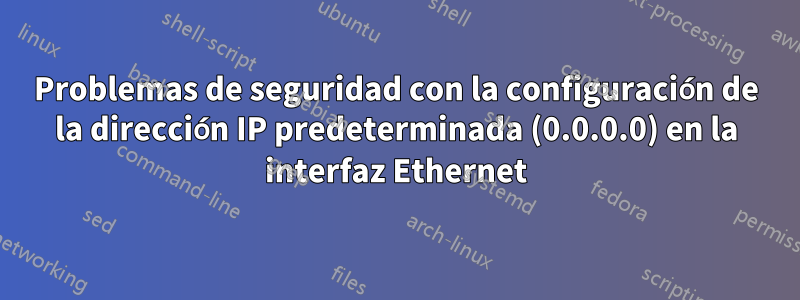 Problemas de seguridad con la configuración de la dirección IP predeterminada (0.0.0.0) en la interfaz Ethernet