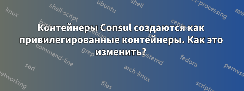 Контейнеры Consul создаются как привилегированные контейнеры. Как это изменить?