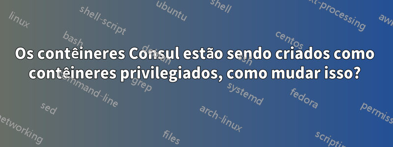 Os contêineres Consul estão sendo criados como contêineres privilegiados, como mudar isso?