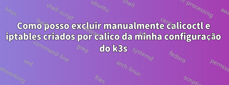 Como posso excluir manualmente calicoctl e iptables criados por calico da minha configuração do k3s