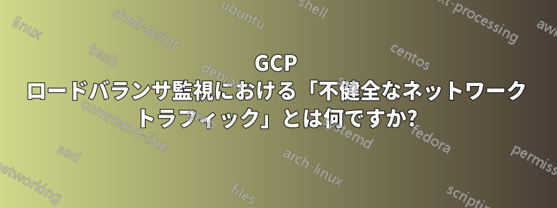 GCP ロードバランサ監視における「不健全なネットワーク トラフィック」とは何ですか?