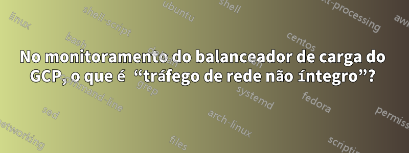 No monitoramento do balanceador de carga do GCP, o que é “tráfego de rede não íntegro”?