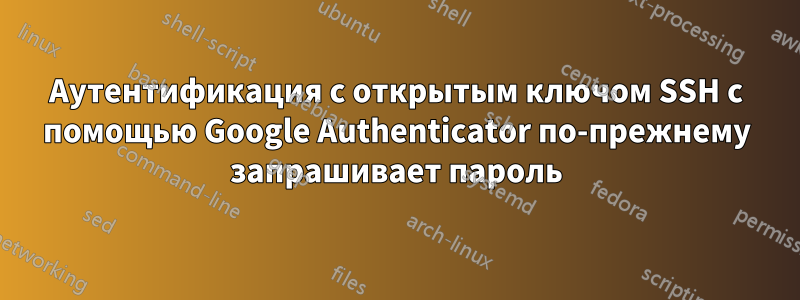 Аутентификация с открытым ключом SSH с помощью Google Authenticator по-прежнему запрашивает пароль