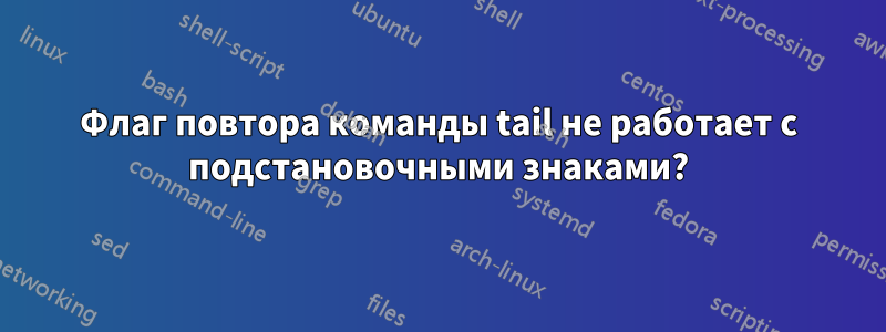 Флаг повтора команды tail не работает с подстановочными знаками?