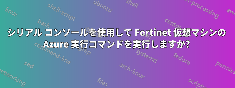 シリアル コンソールを使用して Fortinet 仮想マシンの Azure 実行コマンドを実行しますか?